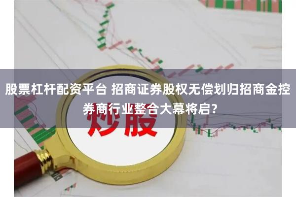 股票杠杆配资平台 招商证券股权无偿划归招商金控 券商行业整合大幕将启？