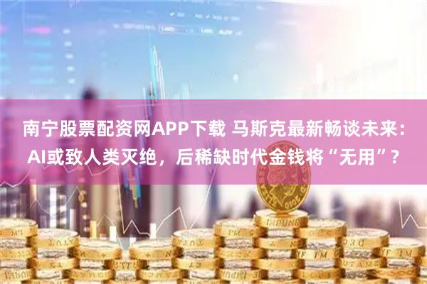 南宁股票配资网APP下载 马斯克最新畅谈未来：AI或致人类灭绝，后稀缺时代金钱将“无用”?