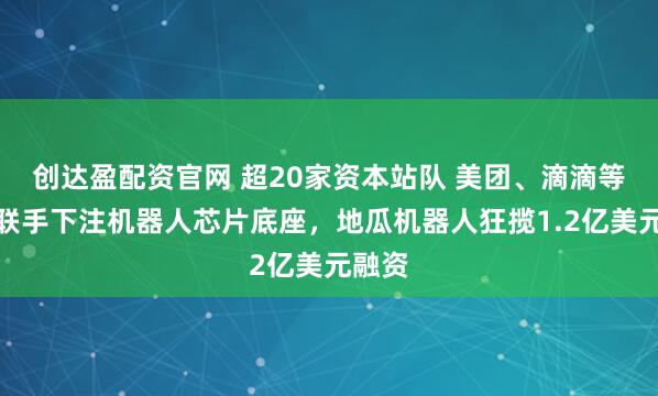 创达盈配资官网 超20家资本站队 美团、滴滴等大厂联手下注机器人芯片底座，地瓜机器人狂揽1.2亿美元融资