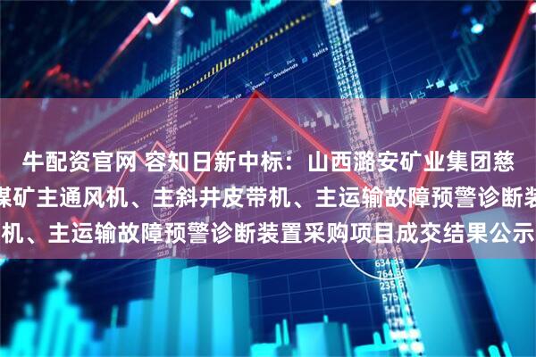 牛配资官网 容知日新中标：山西潞安矿业集团慈林山煤业有限公司夏店煤矿主通风机、主斜井皮带机、主运输故障预警诊断装置采购项目成交结果公示