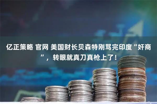 亿正策略 官网 美国财长贝森特刚骂完印度“奸商”，转眼就真刀真枪上了！