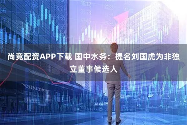 尚竞配资APP下载 国中水务：提名刘国虎为非独立董事候选人
