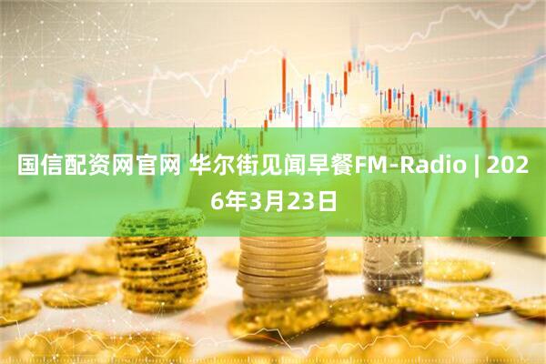 国信配资网官网 华尔街见闻早餐FM-Radio | 2026年3月23日