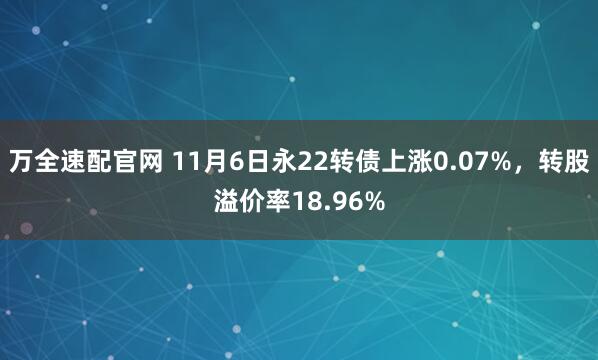 万全速配官网 11月6日永22转债上涨0.07%，转股溢价率18.96%