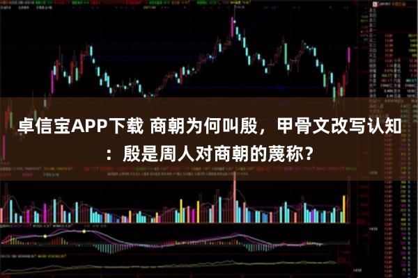 卓信宝APP下载 商朝为何叫殷，甲骨文改写认知：殷是周人对商朝的蔑称？