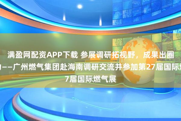 满盈网配资APP下载 参展调研拓视野，成果出圈亮实力——广州燃气集团赴海南调研交流并参加第27届国际燃气展