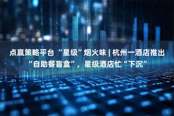 点赢策略平台 “星级”烟火味 | 杭州一酒店推出“自助餐盲盒”，星级酒店忙“下沉”