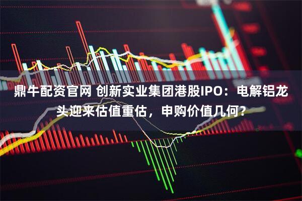 鼎牛配资官网 创新实业集团港股IPO：电解铝龙头迎来估值重估，申购价值几何？