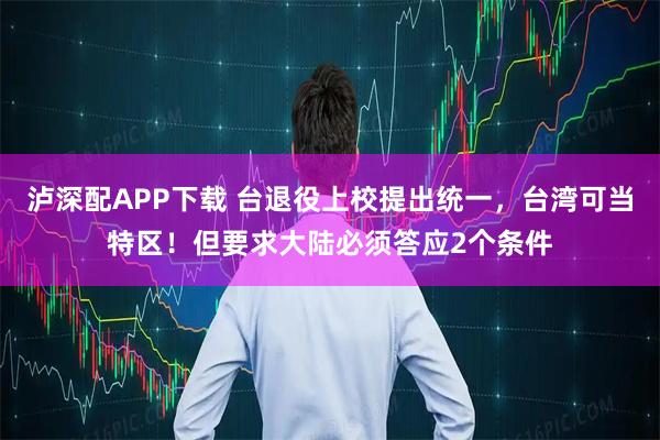 泸深配APP下载 台退役上校提出统一，台湾可当特区！但要求大陆必须答应2个条件