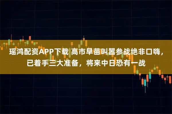 瑶鸿配资APP下载 高市早苗叫嚣参战绝非口嗨，已着手三大准备，将来中日恐有一战