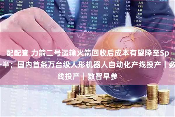 配配查 力箭二号运输火箭回收后成本有望降至SpaceX一半；国内首条万台级人形机器人自动化产线投产｜数智早参
