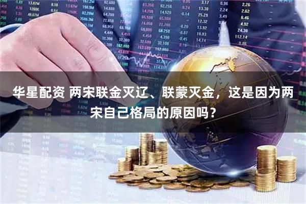华星配资 两宋联金灭辽、联蒙灭金，这是因为两宋自己格局的原因吗？