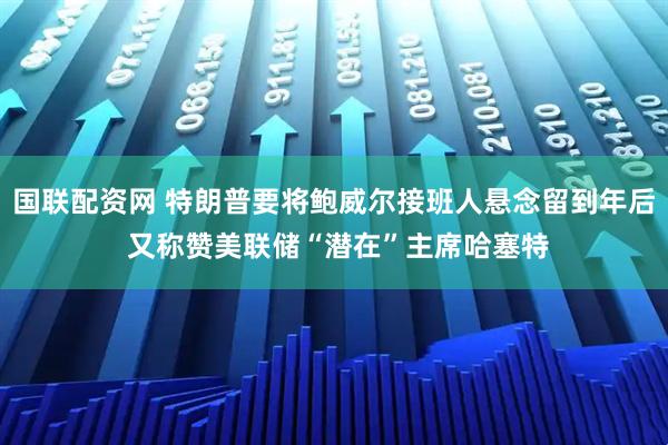 国联配资网 特朗普要将鲍威尔接班人悬念留到年后 又称赞美联储“潜在”主席哈塞特