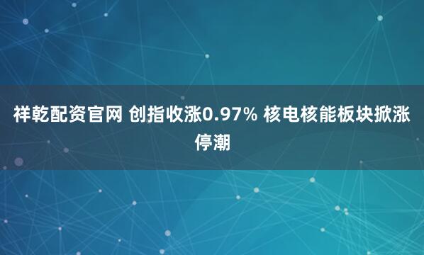 祥乾配资官网 创指收涨0.97% 核电核能板块掀涨停潮