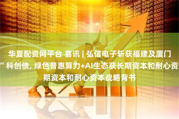 华夏配资网平台 喜讯 | 弘信电子斩获福建及厦门双料“首单”科创债, 绿色普惠算力+AI生态获长期资本和耐心资本战略背书