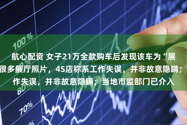 航心配资 女子21万全款购车后发现该车为“展车”：车机相册里有很多展厅照片，4S店称系工作失误，并非故意隐瞒；当地市监部门已介入