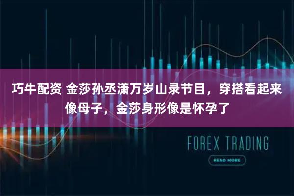 巧牛配资 金莎孙丞潇万岁山录节目，穿搭看起来像母子，金莎身形像是怀孕了