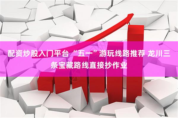 配资炒股入门平台 “五一”游玩线路推荐 龙川三条宝藏路线直接抄作业