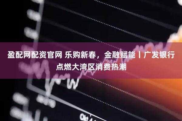 盈配网配资官网 乐购新春，金融赋能丨广发银行点燃大湾区消费热潮