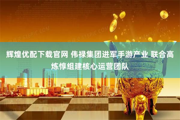 辉煌优配下载官网 伟禄集团进军手游产业 联合高炼惇组建核心运营团队