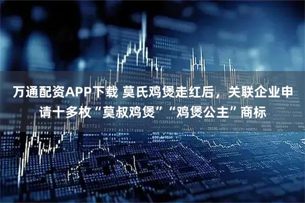 万通配资APP下载 莫氏鸡煲走红后，关联企业申请十多枚“莫叔鸡煲”“鸡煲公主”商标