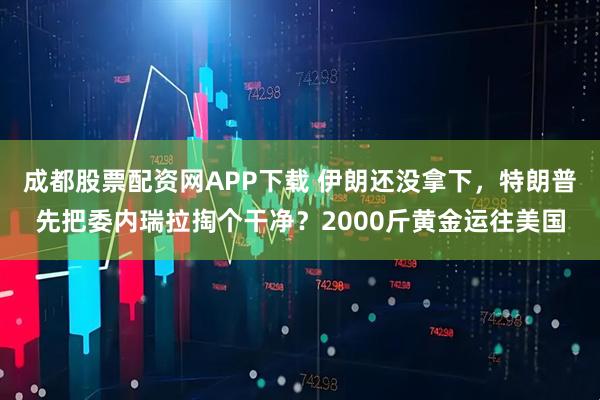 成都股票配资网APP下载 伊朗还没拿下，特朗普先把委内瑞拉掏个干净？2000斤黄金运往美国