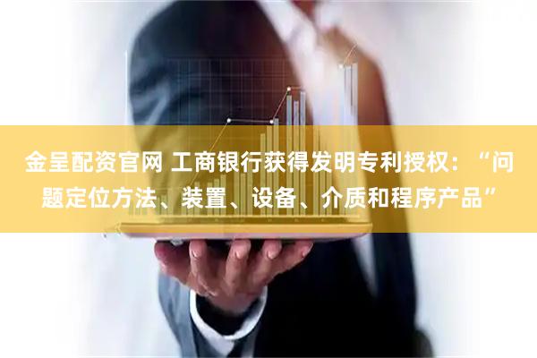 金呈配资官网 工商银行获得发明专利授权：“问题定位方法、装置、设备、介质和程序产品”