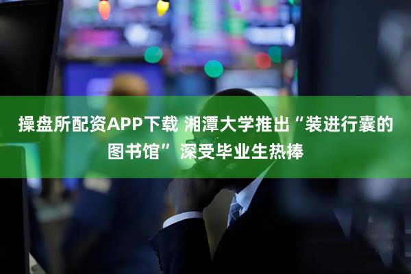 操盘所配资APP下载 湘潭大学推出“装进行囊的图书馆” 深受毕业生热捧