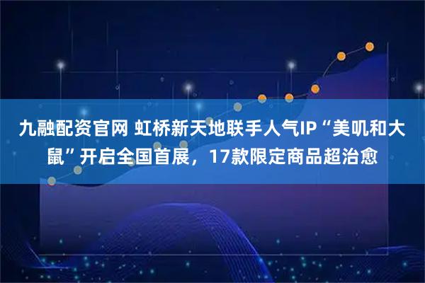 九融配资官网 虹桥新天地联手人气IP“美叽和大鼠”开启全国首展，17款限定商品超治愈