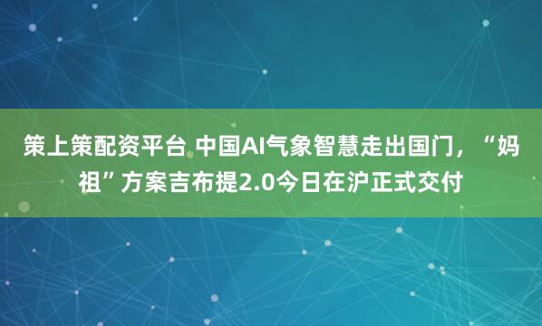 策上策配资平台 中国AI气象智慧走出国门,“妈祖”方案吉布提2.0今日在沪正式交付