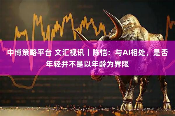 中博策略平台 文汇视讯｜陈恺：与AI相处，是否年轻并不是以年龄为界限